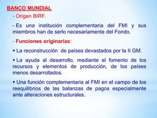 BANCO MUNDIAL
 - Origen BIRF.
 - Es una institución complementaria del FMI y sus
 miembros han de serlo necesariamente del Fondo.
 - Funciones originarias:
  La reconstrucción de países devastados por la II GM.
  La ayuda al desarrollo, mediante el fomento de los
 recursos y elementos de producción, de los países
 menos desarrollados.
  Una función complementaria al FMI en el campo de los
 reequilibrios de las balanzas de pagos especialmente
 ante alteraciones estructurales.
 