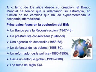 A lo largo de los años desde su creación, el Banco
Mundial ha tenido que ir adaptando su estrategia, en
función de los cambios que ha ido experimentando la
economía internacional.
Principales fases en la evolución del BM:
 Un Banco para la Reconstrucción (1947-48).
 Un prestamista conservador (1948-58).
 Una agencia de desarrollo (1958-68).
 Un defensor de los pobres (1968-80).
 Un reformador de la política (1980-1990).
 Hacia un enfoque global (1990-2000).
 Los retos del siglo XXI.
 