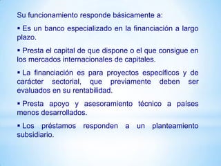 Su funcionamiento responde básicamente a:
 Es un banco especializado en la financiación a largo
plazo.
 Presta el capital de que dispone o el que consigue en
los mercados internacionales de capitales.
 La financiación es para proyectos específicos y de
carácter sectorial, que previamente deben ser
evaluados en su rentabilidad.
 Presta apoyo y asesoramiento técnico a países
menos desarrollados.
 Los préstamos responden a un planteamiento
subsidiario.
 