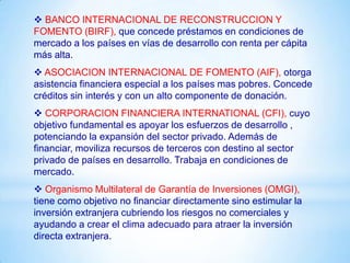  BANCO INTERNACIONAL DE RECONSTRUCCION Y
FOMENTO (BIRF), que concede préstamos en condiciones de
mercado a los países en vías de desarrollo con renta per cápita
más alta.
 ASOCIACION INTERNACIONAL DE FOMENTO (AIF), otorga
asistencia financiera especial a los países mas pobres. Concede
créditos sin interés y con un alto componente de donación.
 CORPORACION FINANCIERA INTERNATIONAL (CFI), cuyo
objetivo fundamental es apoyar los esfuerzos de desarrollo ,
potenciando la expansión del sector privado. Además de
financiar, moviliza recursos de terceros con destino al sector
privado de países en desarrollo. Trabaja en condiciones de
mercado.
 Organismo Multilateral de Garantía de Inversiones (OMGI),
tiene como objetivo no financiar directamente sino estimular la
inversión extranjera cubriendo los riesgos no comerciales y
ayudando a crear el clima adecuado para atraer la inversión
directa extranjera.
 