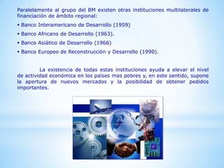 Paralelamente al grupo del BM existen otras instituciones multilaterales de
financiación de ámbito regional:
 Banco Interamericano de Desarrollo (1959)
 Banco Africano de Desarrollo (1963).
 Banco Asiático de Desarrollo (1966)
 Banco Europeo de Reconstrucción y Desarrollo (1990).


         La existencia de todas estas instituciones ayuda a elevar el nivel
de actividad económica en los países mas pobres y, en este sentido, supone
la apertura de nuevos mercados y la posibilidad de obtener pedidos
importantes.
 