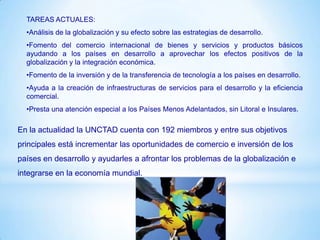 TAREAS ACTUALES:
  •Análisis de la globalización y su efecto sobre las estrategias de desarrollo.
  •Fomento del comercio internacional de bienes y servicios y productos básicos
  ayudando a los países en desarrollo a aprovechar los efectos positivos de la
  globalización y la integración económica.
  •Fomento de la inversión y de la transferencia de tecnología a los países en desarrollo.
  •Ayuda a la creación de infraestructuras de servicios para el desarrollo y la eficiencia
  comercial.
  •Presta una atención especial a los Países Menos Adelantados, sin Litoral e Insulares.

En la actualidad la UNCTAD cuenta con 192 miembros y entre sus objetivos
principales está incrementar las oportunidades de comercio e inversión de los
países en desarrollo y ayudarles a afrontar los problemas de la globalización e
integrarse en la economía mundial.
 
