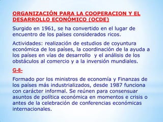 ORGANIZACIÓN PARA LA COOPERACION Y EL
DESARROLLO ECONÓMICO (OCDE)
Surgido en 1961, se ha convertido en el lugar de
encuentro de los países considerados ricos.
Actividades: realización de estudios de coyuntura
económica de los países, la coordinación de la ayuda a
los países en vías de desarrollo y el análisis de los
obstáculos al comercio y a la inversión mundiales.
G-8-
Formado por los ministros de economía y Finanzas de
los países más industrializados, desde 1987 funciona
con carácter informal. Se reúnen para consensuar
asuntos de política económica en momentos e crisis o
antes de la celebración de conferencias económicas
internacionales.
 
