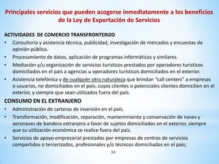 Principales servicios que pueden acogerse inmediatamente a los beneficios
                    de la Ley de Exportación de Servicios

ACTIVIDADES DE COMERCIO TRANSFRONTERIZO
• Consultoría y asistencia técnica, publicidad, investigación de mercados y encuestas de
   opinión pública.
• Procesamiento de datos, aplicación de programas informáticos y similares.
• Mediación y/u organización de servicios turísticos prestados por operadores turísticos
   domiciliados en el país a agencias u operadores turísticos domiciliados en el exterior.
• Asistencia telefónica y de cualquier otra naturaleza que brindan “call centers” a empresas
   o usuarios, no domiciliados en el país, cuyos clientes o potenciales clientes domicilien en el
   exterior, y siempre que sean utilizados fuera del país.
CONSUMO EN EL EXTRANJERO
•   Administración de carteras de inversión en el país.
•   Transformación, modificación, reparación, mantenimiento y conservación de naves y
    aeronaves de bandera extranjera a favor de sujetos domiciliados en el exterior, siempre
    que su utilización económica se realice fuera del país.
•   Servicios de apoyo empresarial prestados por empresas de centros de servicios
    compartidos o tercerizados, profesionales y/o técnicos domiciliados en el país;
                                                 34
 