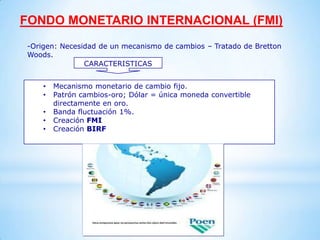 FONDO MONETARIO INTERNACIONAL (FMI)
-Origen: Necesidad de un mecanismo de cambios – Tratado de Bretton
Woods.
               CARACTERISTICAS


    •   Mecanismo monetario de cambio fijo.
    •   Patrón cambios-oro; Dólar = única moneda convertible
        directamente en oro.
    •   Banda fluctuación 1%.
    •   Creación FMI
    •   Creación BIRF
 