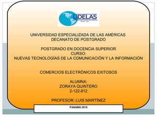 PANAMÁ 2019
UNIVERSIDAD ESPECIALIZADA DE LAS AMÉRICAS
DECANATO DE POSTGRADO
POSTGRADO EN DOCENCIA SUPERIOR
CURSO:
NUEVAS TECNOLOGÍAS DE LA COMUNICACIÓN Y LA INFORMACIÓN
COMERCIOS ELECTRÓNICOS EXITOSOS
ALUMNA:
ZORAYA QUINTERO
2-122-812
PROFESOR: LUIS MARTÍNEZ
 