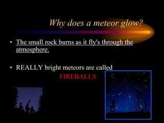 Why does a meteor glow?
• The small rock burns as it fly's through the
atmosphere.
• REALLY bright meteors are called
FIREBALLS
 