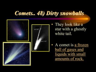 Comets.. 48) Dirty snowballs
• They look like a
star with a ghostly
white tail.
• A comet is a frozen
ball of gases and
liquids with small
amounts of rock.
 
