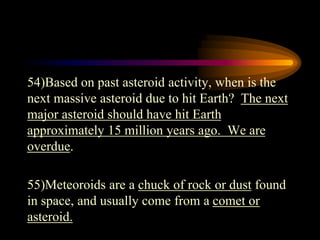 54)Based on past asteroid activity, when is the
next massive asteroid due to hit Earth? The next
major asteroid should have hit Earth
approximately 15 million years ago. We are
overdue.
55)Meteoroids are a chuck of rock or dust found
in space, and usually come from a comet or
asteroid.
 