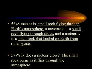 • 56)A meteor is small rock flying through
Earth’s atmosphere, a meteoroid is a small
rock flying through space, and a meteorite
is a small rock that landed on Earth from
outer space.
• 57)Why does a meteor glow? The small
rock burns as it flies through the
atmosphere.
 
