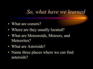 So, what have we learned
• What are comets?
• Where are they usually located?
• What are Meteoroids, Meteors, and
Meteorites?
• What are Asteroids?
• Name three places where we can find
asteroids?
 
