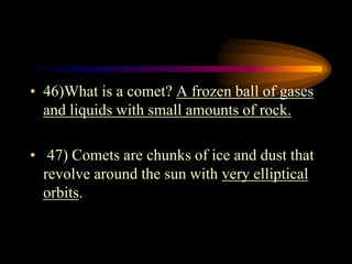 • 46)What is a comet? A frozen ball of gases
and liquids with small amounts of rock.
• 47) Comets are chunks of ice and dust that
revolve around the sun with very elliptical
orbits.
 