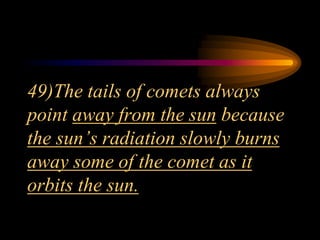 49)The tails of comets always
point away from the sun because
the sun’s radiation slowly burns
away some of the comet as it
orbits the sun.
 