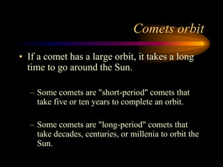 Comets orbit
• If a comet has a large orbit, it takes a long
time to go around the Sun.
– Some comets are "short-period" comets that
take five or ten years to complete an orbit.
– Some comets are "long-period" comets that
take decades, centuries, or millenia to orbit the
Sun.
 