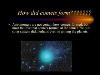 How did comets form???????
• Astronomers are not certain how comets formed, but
most believe that comets formed at the same time our
solar system did, perhaps even in among the planets.
 