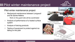 11
Pilot winter maintenance project
Pilot winter maintenance project
+ Mechanical maintenance between Longueuil
and Île Sainte-Hélène
- Work on the guard rails will be coordinated
+ Analysis of performance of a heated surface
system
+ Analysis of deicing products
+ Testing of equipment to protect against ice
falling on the path
Cross-section of heating cables
Example of heated surface
 