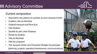 3
Advisory Committee
+ Association des piétons et cyclistes du pont Jacques-Cartier
+ Coalition vélo de Montréal
+ Collectif transport actif Rive-Sud
+ Vélo Québec
+ Société du parc Jean-Drapeau
+ Sûreté du Québec
+ Ville de Montréal
+ Ville de Longueuil
+ The Jacques Cartier and Champlain Bridges Incorporated
(planning, projects, operation/maintenance, communications)
Current composition
 