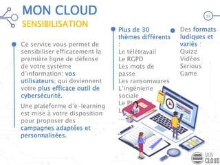 Ce service vous permet de
sensibiliser efficacement la
première ligne de défense
de votre système
d’information: vos
utilisateurs; qui deviennent
votre plus efficace outil de
cybersécurité.
Des formats
ludiques et
variés :
Quizz
Vidéos
Serious
Game
MON CLOUD
SENSIBILISATION
12
Une plateforme d’e-learning
est mise à votre disposition
pour proposer des
campagnes adaptées et
personnalisées.
Plus de 30
thèmes différents
:
Le télétravail
Le RGPD
Les mots de
passe
Les ransomwares
L’ingénierie
sociale
Le Phishing
Le spam
…
 
