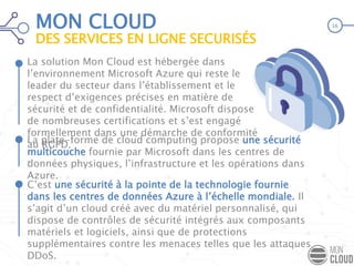 MON CLOUD
DES SERVICES EN LIGNE SECURISÉS
La solution Mon Cloud est hébergée dans
l’environnement Microsoft Azure qui reste le
leader du secteur dans l’établissement et le
respect d’exigences précises en matière de
sécurité et de confidentialité. Microsoft dispose
de nombreuses certifications et s’est engagé
formellement dans une démarche de conformité
au RGPD.
.
C’est une sécurité à la pointe de la technologie fournie
dans les centres de données Azure à l’échelle mondiale. Il
s’agit d’un cloud créé avec du matériel personnalisé, qui
dispose de contrôles de sécurité intégrés aux composants
matériels et logiciels, ainsi que de protections
supplémentaires contre les menaces telles que les attaques
DDoS.
La plate-forme de cloud computing propose une sécurité
multicouche fournie par Microsoft dans les centres de
données physiques, l’infrastructure et les opérations dans
Azure.
16
 
