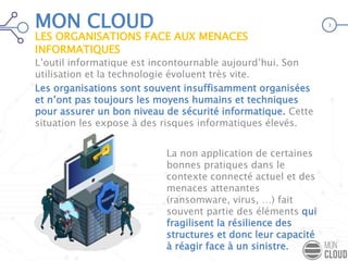 MON CLOUD
L’outil informatique est incontournable aujourd’hui. Son
utilisation et la technologie évoluent très vite.
Les organisations sont souvent insuffisamment organisées
et n’ont pas toujours les moyens humains et techniques
pour assurer un bon niveau de sécurité informatique. Cette
situation les expose à des risques informatiques élevés.
La non application de certaines
bonnes pratiques dans le
contexte connecté actuel et des
menaces attenantes
(ransomware, virus, …) fait
souvent partie des éléments qui
fragilisent la résilience des
structures et donc leur capacité
à réagir face à un sinistre.
LES ORGANISATIONS FACE AUX MENACES
INFORMATIQUES
3
 