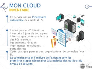 Ce service assure l’inventaire
automatisé des actifs du SI
Cette pratique permet aux organisations de connaître leur
SI.
La connaissance et l’analyse de l’existant sont les
premières étapes nécessaires à la maîtrise des outils et du
niveau de sécurité.
Il vous permet d’obtenir un
inventaire à jour de votre parc
informatique contenant la liste
des PCs, serveurs,
équipements réseaux,
imprimantes, téléphones
portables etc
MON CLOUD
INVENTAIRE
8
 