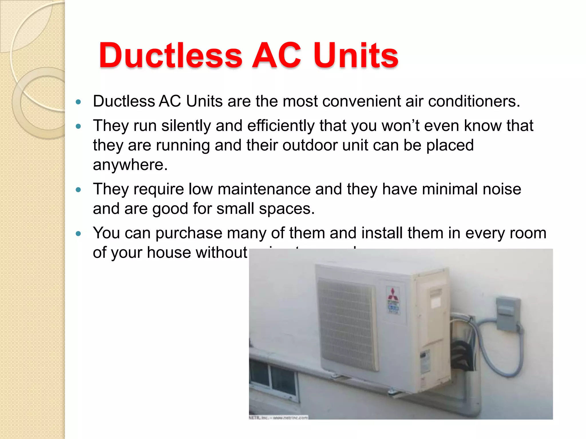Ductless AC Units






Ductless AC Units are the most convenient air conditioners.
They run silently and efficiently that you won’t even know that
they are running and their outdoor unit can be placed
anywhere.
They require low maintenance and they have minimal noise
and are good for small spaces.
You can purchase many of them and install them in every room
of your house without using too much space.

 