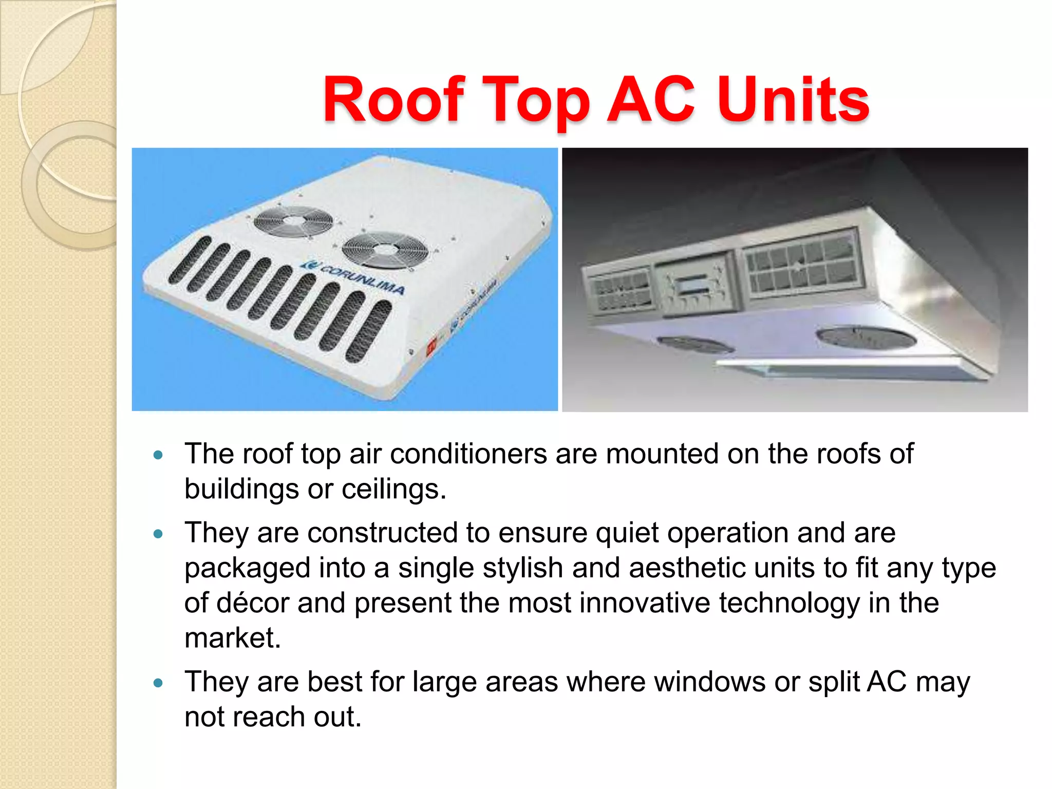 Roof Top AC Units






The roof top air conditioners are mounted on the roofs of
buildings or ceilings.
They are constructed to ensure quiet operation and are
packaged into a single stylish and aesthetic units to fit any type
of décor and present the most innovative technology in the
market.
They are best for large areas where windows or split AC may
not reach out.

 
