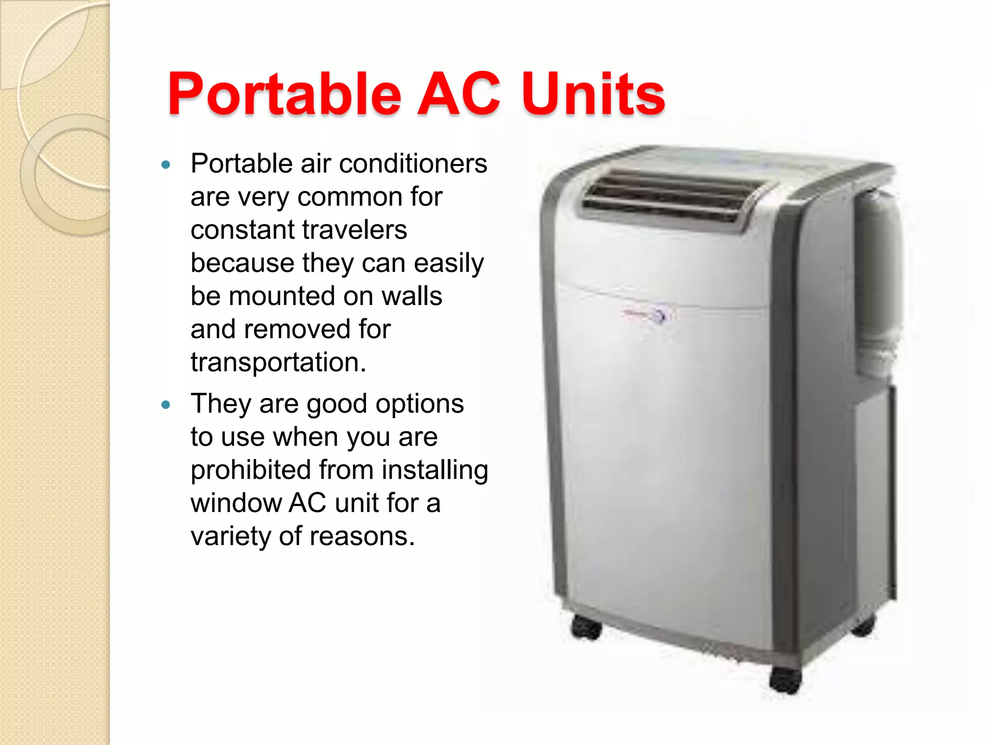 Portable AC Units




Portable air conditioners
are very common for
constant travelers
because they can easily
be mounted on walls
and removed for
transportation.
They are good options
to use when you are
prohibited from installing
window AC unit for a
variety of reasons.

 
