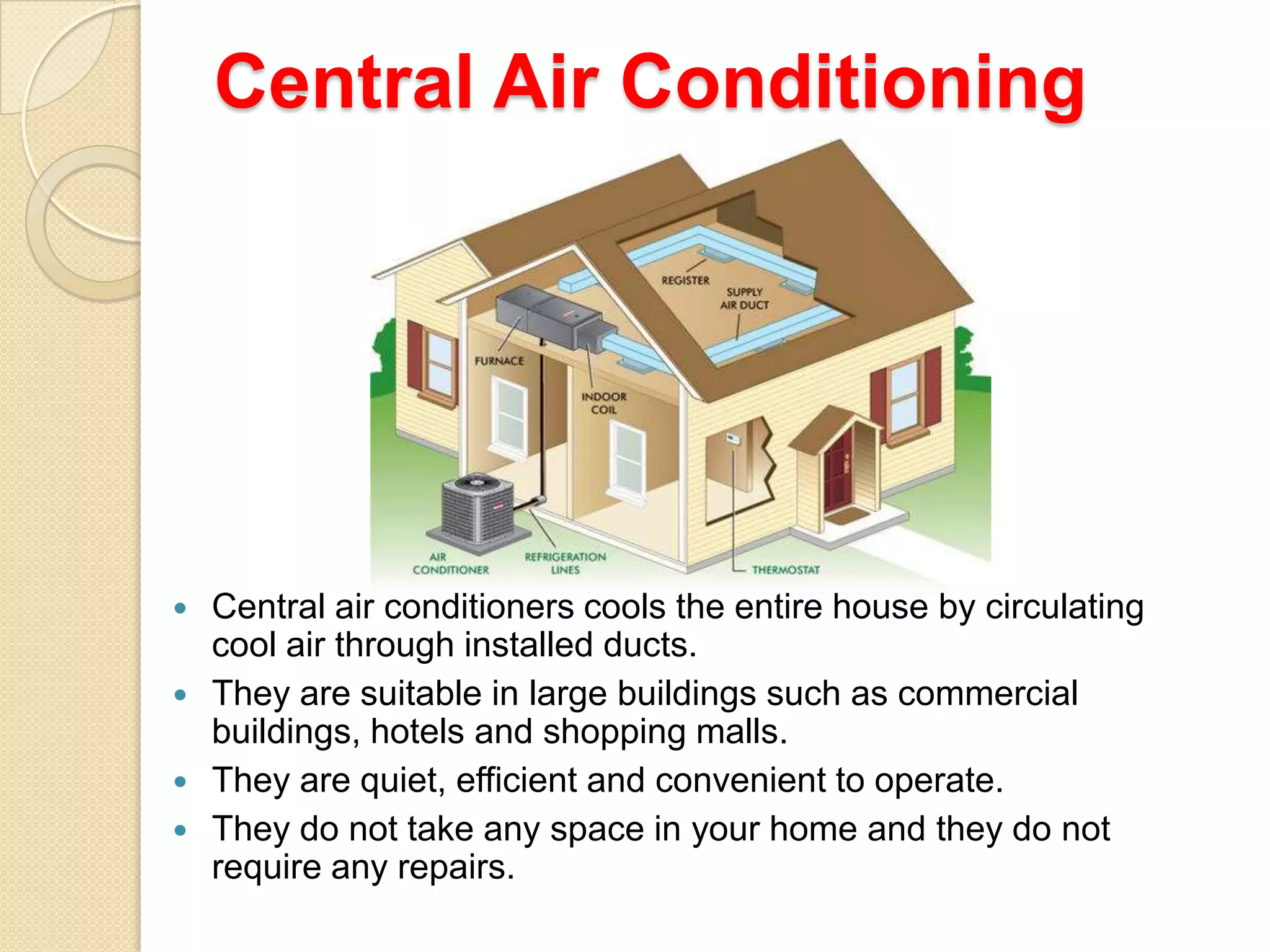 Central Air Conditioning






Central air conditioners cools the entire house by circulating
cool air through installed ducts.
They are suitable in large buildings such as commercial
buildings, hotels and shopping malls.
They are quiet, efficient and convenient to operate.
They do not take any space in your home and they do not
require any repairs.

 
