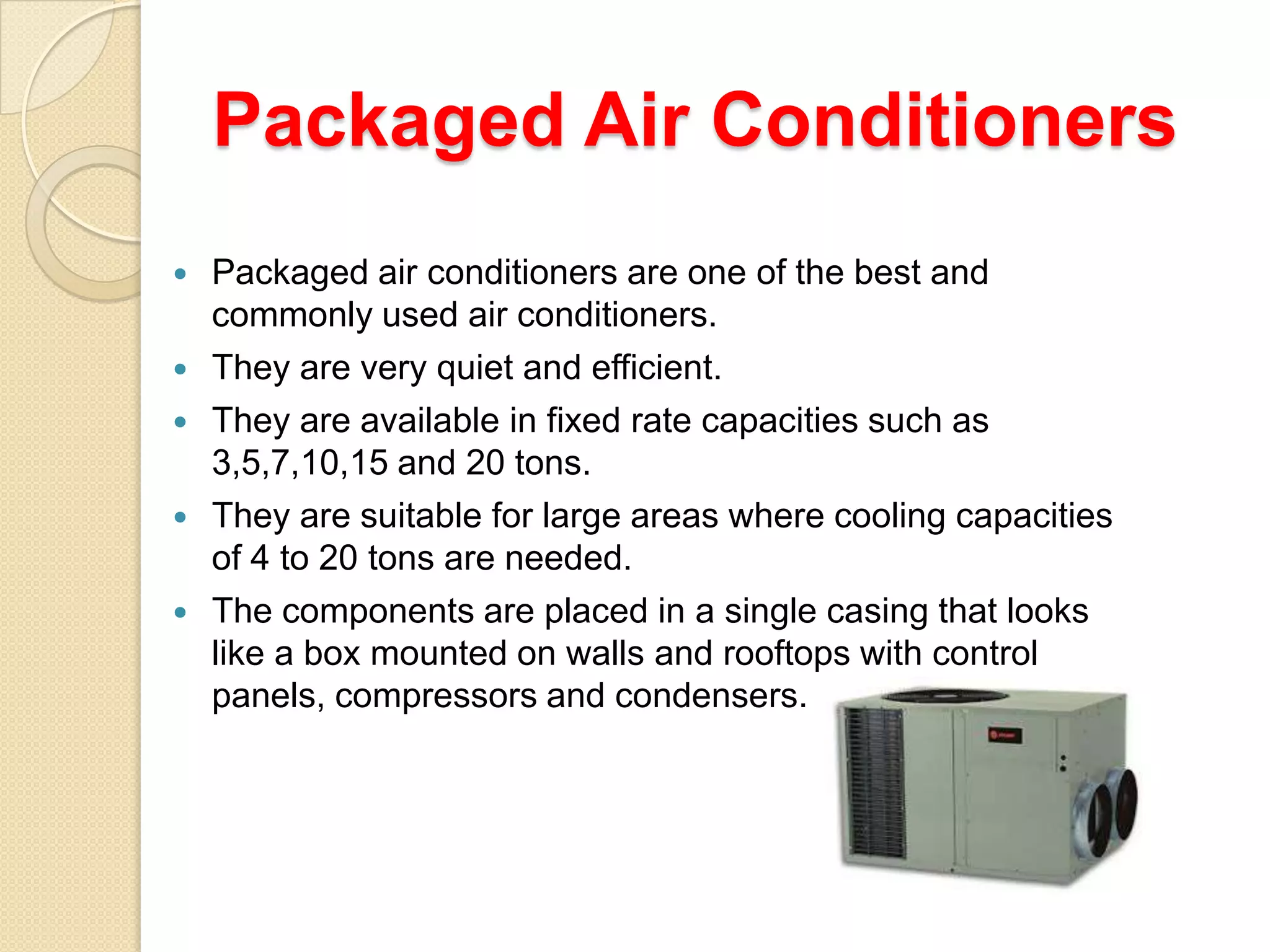 Packaged Air Conditioners






Packaged air conditioners are one of the best and
commonly used air conditioners.
They are very quiet and efficient.
They are available in fixed rate capacities such as
3,5,7,10,15 and 20 tons.
They are suitable for large areas where cooling capacities
of 4 to 20 tons are needed.
The components are placed in a single casing that looks
like a box mounted on walls and rooftops with control
panels, compressors and condensers.

 