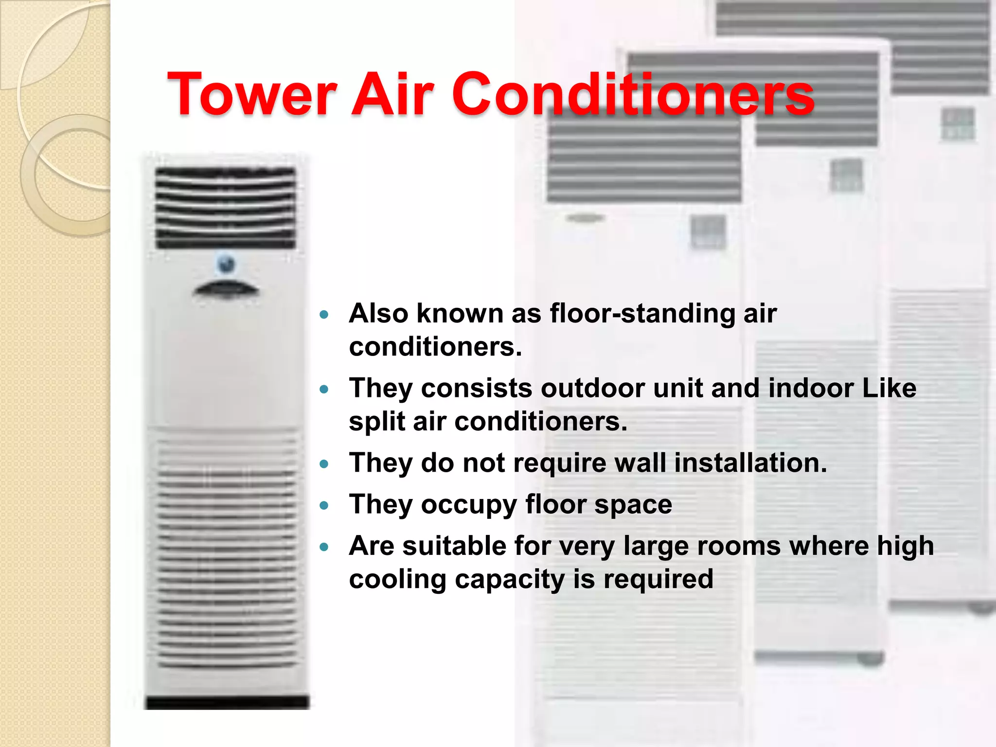 Tower Air Conditioners







Also known as floor-standing air
conditioners.
They consists outdoor unit and indoor Like
split air conditioners.
They do not require wall installation.
They occupy floor space
Are suitable for very large rooms where high
cooling capacity is required

 