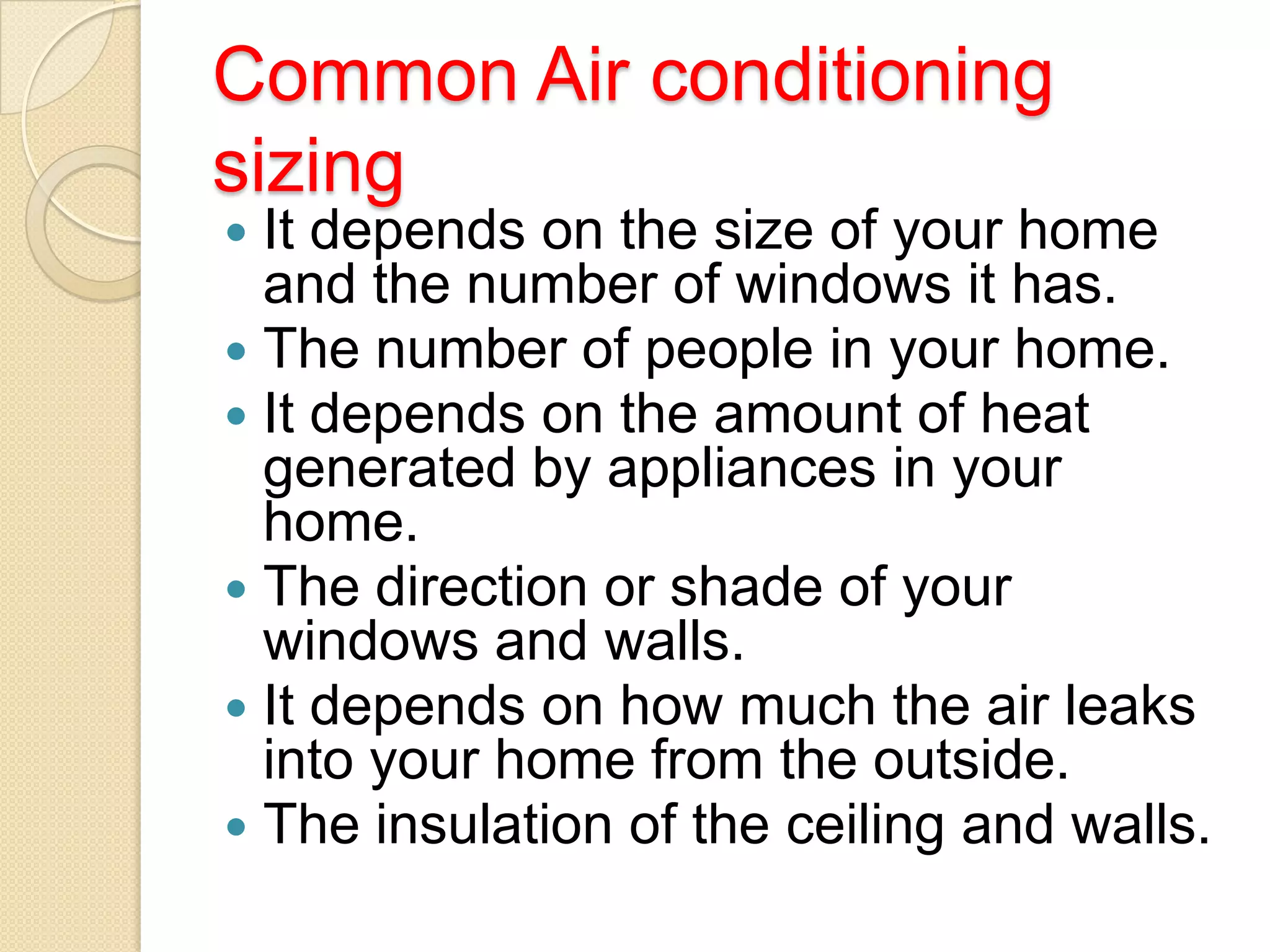 Common Air conditioning
sizing
It depends on the size of your home
and the number of windows it has.
 The number of people in your home.
 It depends on the amount of heat
generated by appliances in your
home.
 The direction or shade of your
windows and walls.
 It depends on how much the air leaks
into your home from the outside.
 The insulation of the ceiling and walls.


 