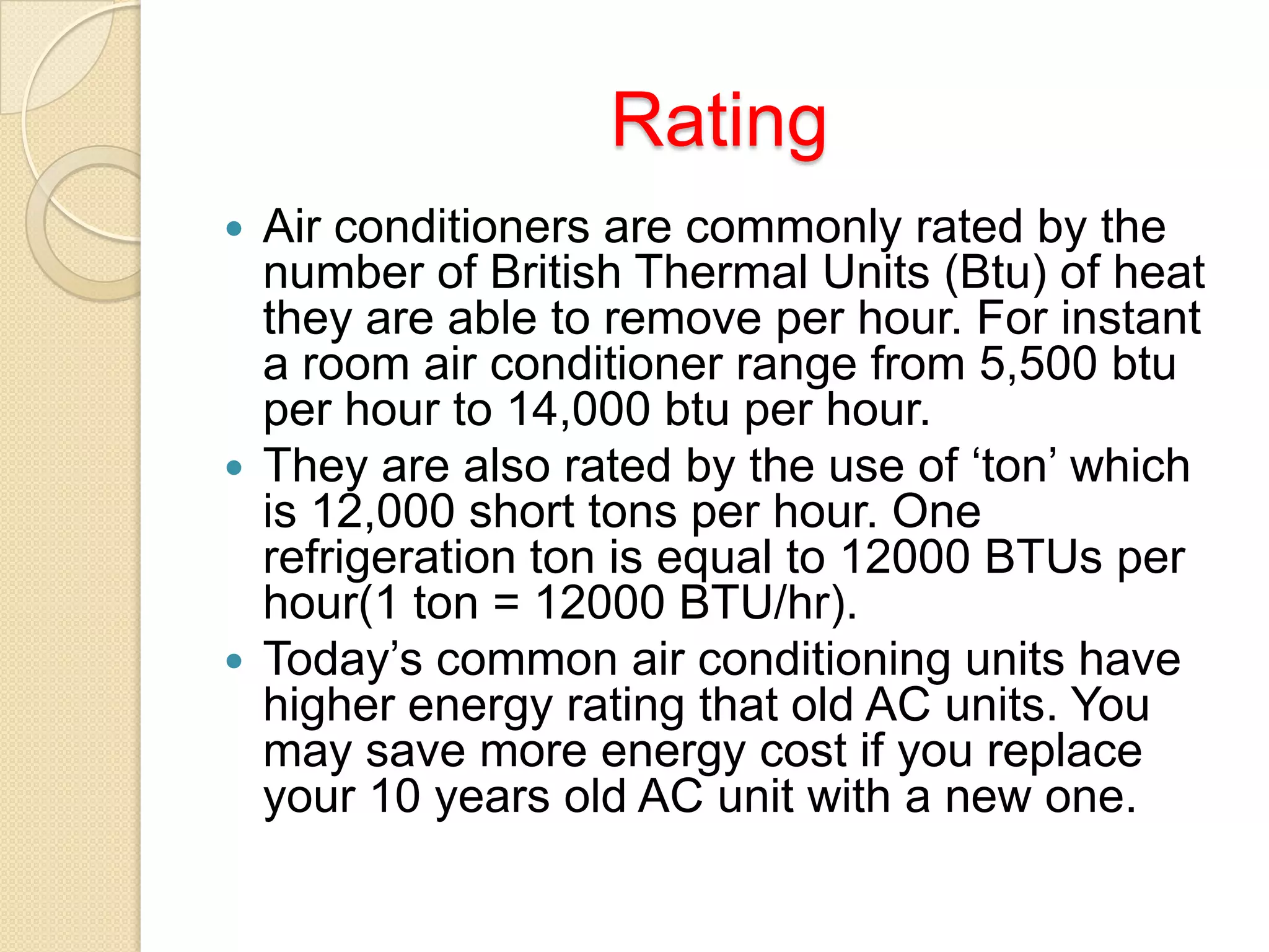 Rating
Air conditioners are commonly rated by the
number of British Thermal Units (Btu) of heat
they are able to remove per hour. For instant
a room air conditioner range from 5,500 btu
per hour to 14,000 btu per hour.
 They are also rated by the use of ‘ton’ which
is 12,000 short tons per hour. One
refrigeration ton is equal to 12000 BTUs per
hour(1 ton = 12000 BTU/hr).
 Today’s common air conditioning units have
higher energy rating that old AC units. You
may save more energy cost if you replace
your 10 years old AC unit with a new one.


 