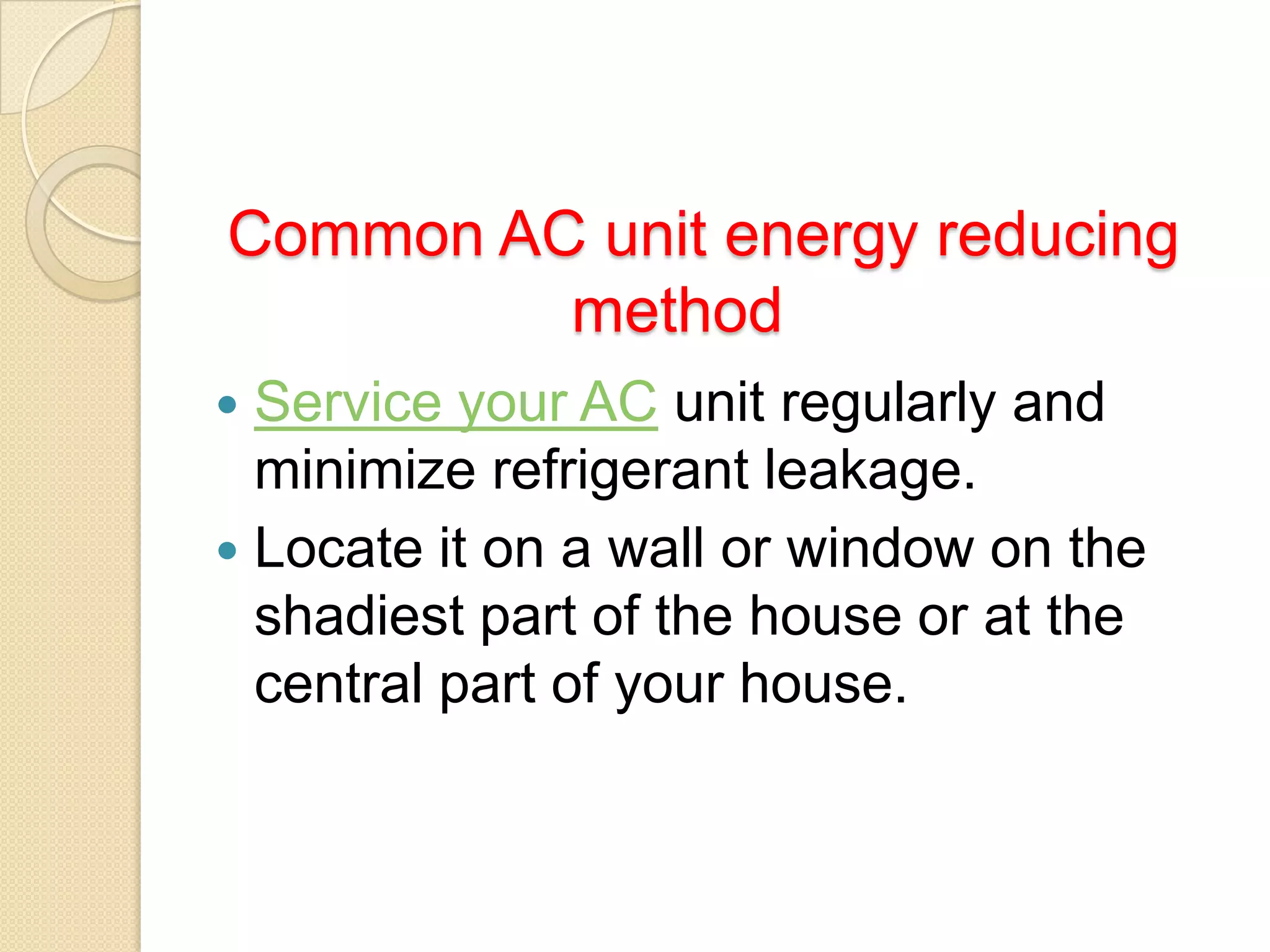 Common AC unit energy reducing
method
Service your AC unit regularly and
minimize refrigerant leakage.
 Locate it on a wall or window on the
shadiest part of the house or at the
central part of your house.


 