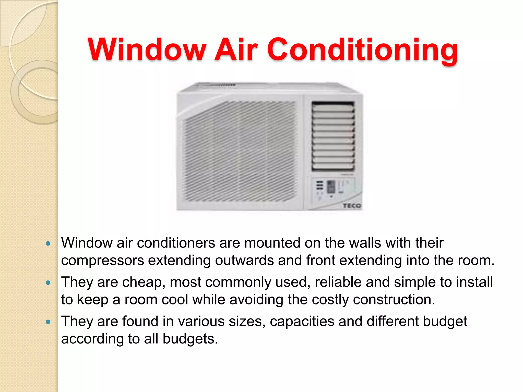 Window Air Conditioning






Window air conditioners are mounted on the walls with their
compressors extending outwards and front extending into the room.
They are cheap, most commonly used, reliable and simple to install
to keep a room cool while avoiding the costly construction.
They are found in various sizes, capacities and different budget
according to all budgets.

 