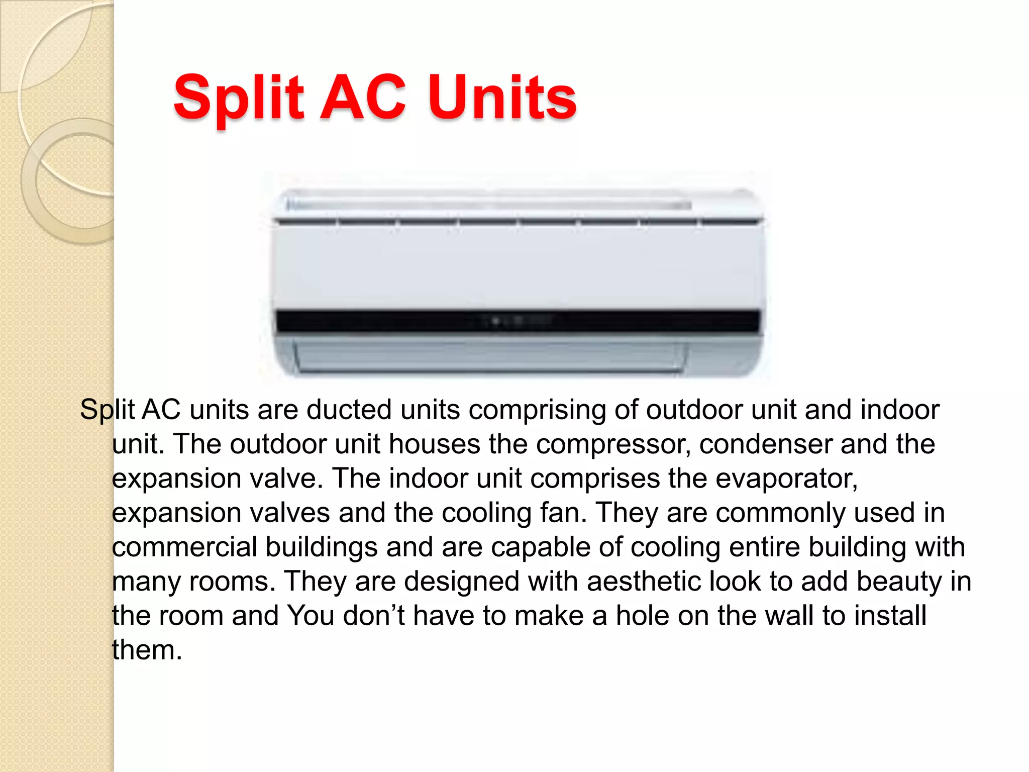 Split AC Units

Split AC units are ducted units comprising of outdoor unit and indoor
unit. The outdoor unit houses the compressor, condenser and the
expansion valve. The indoor unit comprises the evaporator,
expansion valves and the cooling fan. They are commonly used in
commercial buildings and are capable of cooling entire building with
many rooms. They are designed with aesthetic look to add beauty in
the room and You don’t have to make a hole on the wall to install
them.

 