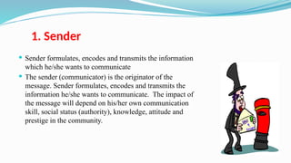 1. Sender
 Sender formulates, encodes and transmits the information
which he/she wants to communicate
 The sender (communicator) is the originator of the
message. Sender formulates, encodes and transmits the
information he/she wants to communicate. The impact of
the message will depend on his/her own communication
skill, social status (authority), knowledge, attitude and
prestige in the community.
 