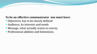 To be an effective communicator one must have:
 Objectives, has to be clearly defined
 Audience, its interests and needs
 Message, what actually wants to convey
 Professional abilities and limitations.
 