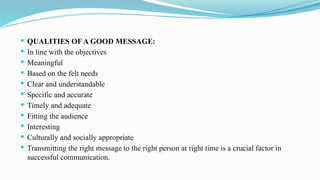  QUALITIES OF A GOOD MESSAGE:
 In line with the objectives
 Meaningful
 Based on the felt needs
 Clear and understandable
 Specific and accurate
 Timely and adequate
 Fitting the audience
 Interesting
 Culturally and socially appropriate
 Transmitting the right message to the right person at right time is a crucial factor in
successful communication.
 