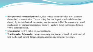  Interpersonal communication: i.e., face to face communication most common
channel of communication. The encoding function is performed and channelled
directly by the intellectual, the sensory and the motor skill of the source, e.g., vocal
mechanism for oral communication, posture – gesture, facial expressions for non –
verbal communication.
 Mass media: viz TV, radio, printed media etc.
 Traditional or folk media: every community has its own network of traditional of
folk media such as folk dances, singing, dramas, and religious meetings.
 
