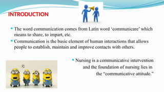 INTRODUCTION
 The word communication comes from Latin word ‘communicare’ which
means to share, to impart, etc.
 Communication is the basic element of human interactions that allows
people to establish, maintain and improve contacts with others.
 Nursing is a communicative intervention
and the foundation of nursing lies in
the “communicative attitude.”
 