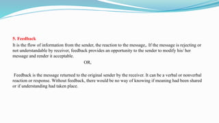 5. Feedback
It is the flow of information from the sender, the reaction to the message,. If the message is rejecting or
not understandable by receiver, feedback provides an opportunity to the sender to modify his/ her
message and render it acceptable.
OR,
Feedback is the message returned to the original sender by the receiver. It can be a verbal or nonverbal
reaction or response. Without feedback, there would be no way of knowing if meaning had been shared
or if understanding had taken place.
 