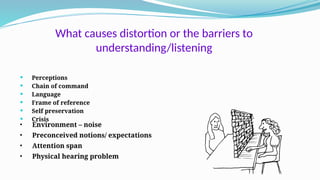 What causes distortion or the barriers to
understanding/listening
 Perceptions
 Chain of command
 Language
 Frame of reference
 Self preservation
 Crisis
• Environment – noise
• Preconceived notions/ expectations
• Attention span
• Physical hearing problem
 