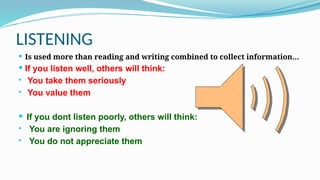 LISTENING
 Is used more than reading and writing combined to collect information…
 If you listen well, others will think:
• You take them seriously
• You value them
 If you dont listen poorly, others will think:
• You are ignoring them
• You do not appreciate them
 