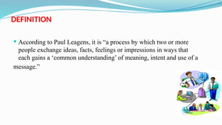 DEFINITION
 According to Paul Leagens, it is “a process by which two or more
people exchange ideas, facts, feelings or impressions in ways that
each gains a ‘common understanding’ of meaning, intent and use of a
message.”
 