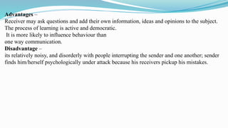 Advantages –
Receiver may ask questions and add their own information, ideas and opinions to the subject.
The process of learning is active and democratic.
It is more likely to influence behaviour than
one way communication.
Disadvantage –
its relatively noisy, and disorderly with people interrupting the sender and one another; sender
finds him/herself psychologically under attack because his receivers pickup his mistakes.
 