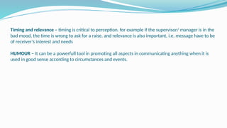 Timing and relevance – timing is critical to perception. for example if the supervisor/ manager is in the
bad mood, the time is wrong to ask for a raise. and relevance is also important, i.e. message have to be
of receiver’s interest and needs
HUMOUR – It can be a powerfull tool in promoting all aspects in communicating anything when it is
used in good sense according to circumstances and events.
 