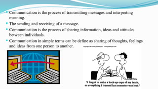  Communication is the process of transmitting messages and interpreting
meaning.
 The sending and receiving of a message.
 Communication is the process of sharing information, ideas and attitudes
between individuals.
 Communication in simple terms can be define as sharing of thoughts, feelings
and ideas from one person to another.
 