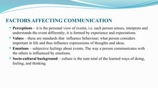 FACTORS AFFECTING COMMUNICATION
 Perceptions – it is the personal view of events, i.e. each person senses, interprets and
understands the event differently; it is formed by experience and expectations.
 Values – these are standards that influence behaviour; what person considers
important in life and thus influence expresssions of thoughts and ideas.
 Emotions – subjective feelings about events. The way a person communicates with
the others is influenced by emotions.
 Socio-cultural background – culture is the sum total of the learned ways of doing,
feeling, and thinking.
 