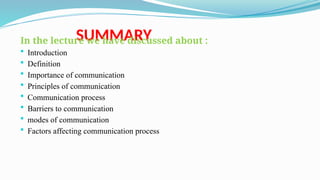 SUMMARY
In the lecture we have discussed about :
 Introduction
 Definition
 Importance of communication
 Principles of communication
 Communication process
 Barriers to communication
 modes of communication
 Factors affecting communication process
 